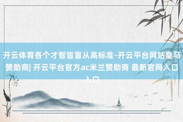 开云体育各个才智皆盲从高标准-开云平台网站皇马赞助商| 开云平台官方ac米兰赞助商 最新官网入口