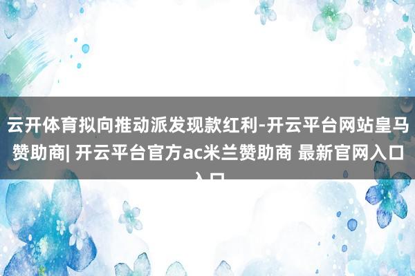 云开体育拟向推动派发现款红利-开云平台网站皇马赞助商| 开云平台官方ac米兰赞助商 最新官网入口