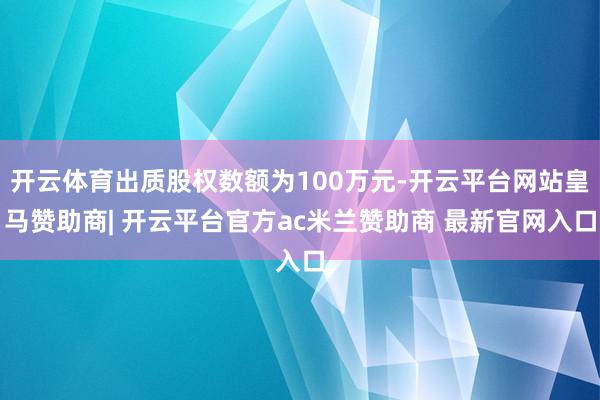 开云体育出质股权数额为100万元-开云平台网站皇马赞助商| 开云平台官方ac米兰赞助商 最新官网入口