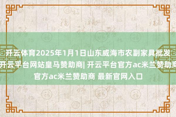 开云体育2025年1月1日山东威海市农副家具批发阛阓价钱行情-开云平台网站皇马赞助商| 开云平台官方ac米兰赞助商 最新官网入口