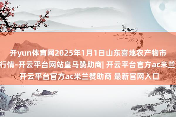 开yun体育网2025年1月1日山东喜地农产物市集处分有限公司价钱行情-开云平台网站皇马赞助商| 开云平台官方ac米兰赞助商 最新官网入口