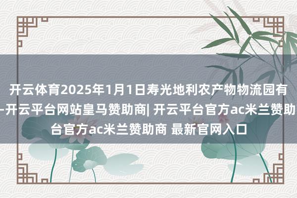 开云体育2025年1月1日寿光地利农产物物流园有限公司价钱行情-开云平台网站皇马赞助商| 开云平台官方ac米兰赞助商 最新官网入口