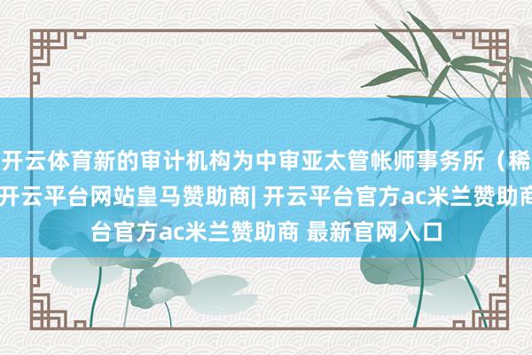 开云体育新的审计机构为中审亚太管帐师事务所（稀零平时合股）-开云平台网站皇马赞助商| 开云平台官方ac米兰赞助商 最新官网入口