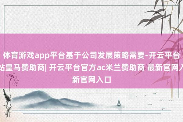 体育游戏app平台基于公司发展策略需要-开云平台网站皇马赞助商| 开云平台官方ac米兰赞助商 最新官网入口