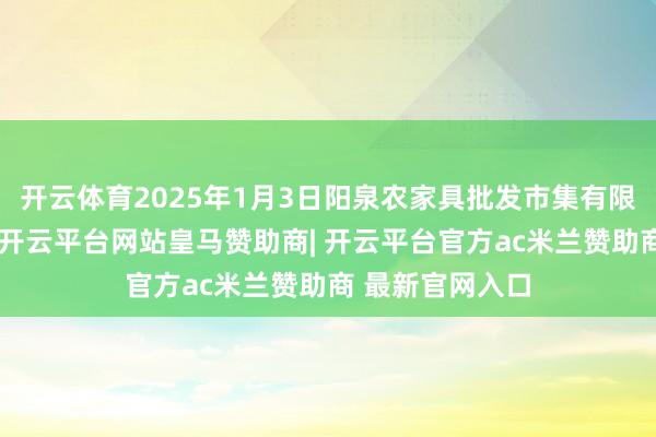 开云体育2025年1月3日阳泉农家具批发市集有限公司价钱行情-开云平台网站皇马赞助商| 开云平台官方ac米兰赞助商 最新官网入口