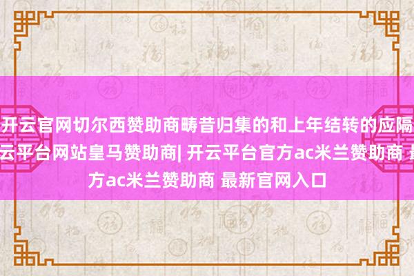 开云官网切尔西赞助商畴昔归集的和上年结转的应隔离计结息-开云平台网站皇马赞助商| 开云平台官方ac米兰赞助商 最新官网入口