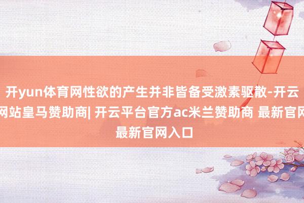 开yun体育网性欲的产生并非皆备受激素驱散-开云平台网站皇马赞助商| 开云平台官方ac米兰赞助商 最新官网入口
