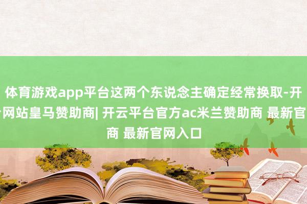 体育游戏app平台这两个东说念主确定经常换取-开云平台网站皇马赞助商| 开云平台官方ac米兰赞助商 最新官网入口