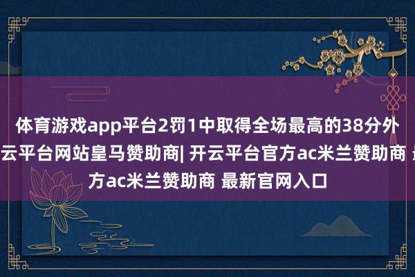 体育游戏app平台2罚1中取得全场最高的38分外加3板8助-开云平台网站皇马赞助商| 开云平台官方ac米兰赞助商 最新官网入口