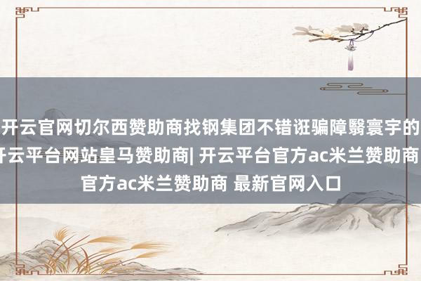 开云官网切尔西赞助商找钢集团不错诳骗障翳寰宇的销售渠说念-开云平台网站皇马赞助商| 开云平台官方ac米兰赞助商 最新官网入口