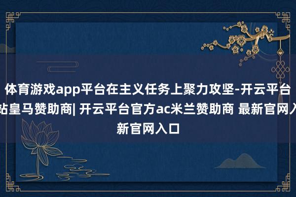 体育游戏app平台在主义任务上聚力攻坚-开云平台网站皇马赞助商| 开云平台官方ac米兰赞助商 最新官网入口