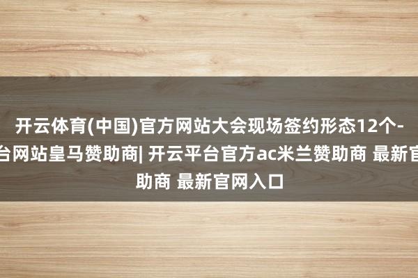 开云体育(中国)官方网站大会现场签约形态12个-开云平台网站皇马赞助商| 开云平台官方ac米兰赞助商 最新官网入口
