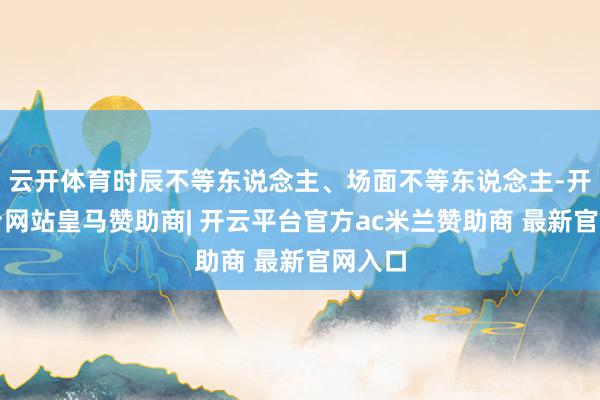 云开体育时辰不等东说念主、场面不等东说念主-开云平台网站皇马赞助商| 开云平台官方ac米兰赞助商 最新官网入口