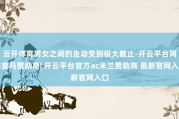 云开体育男女之间的走动受到极大截止-开云平台网站皇马赞助商| 开云平台官方ac米兰赞助商 最新官网入口