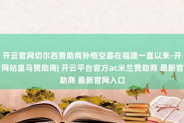 开云官网切尔西赞助商孙悟空墓在福建一直以来-开云平台网站皇马赞助商| 开云平台官方ac米兰赞助商 最新官网入口