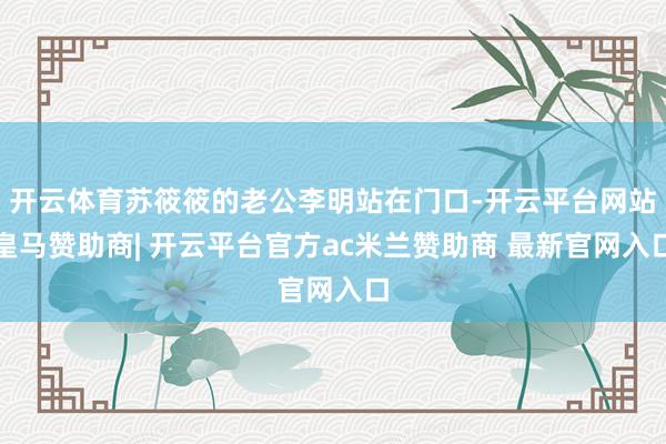 开云体育苏筱筱的老公李明站在门口-开云平台网站皇马赞助商| 开云平台官方ac米兰赞助商 最新官网入口