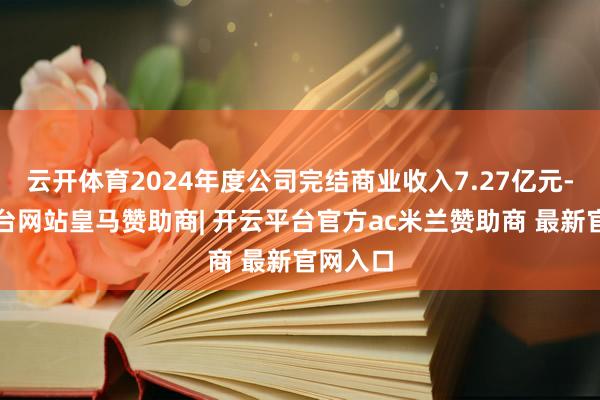 云开体育2024年度公司完结商业收入7.27亿元-开云平台网站皇马赞助商| 开云平台官方ac米兰赞助商 最新官网入口