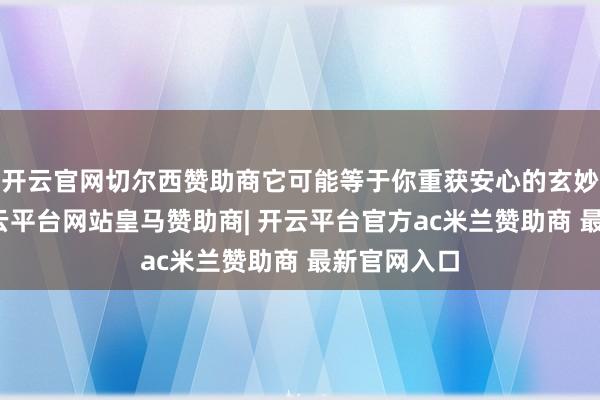 开云官网切尔西赞助商它可能等于你重获安心的玄妙兵器呢-开云平台网站皇马赞助商| 开云平台官方ac米兰赞助商 最新官网入口