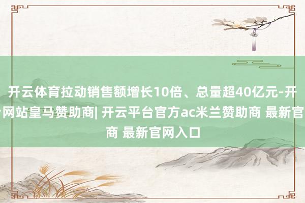 开云体育拉动销售额增长10倍、总量超40亿元-开云平台网站皇马赞助商| 开云平台官方ac米兰赞助商 最新官网入口