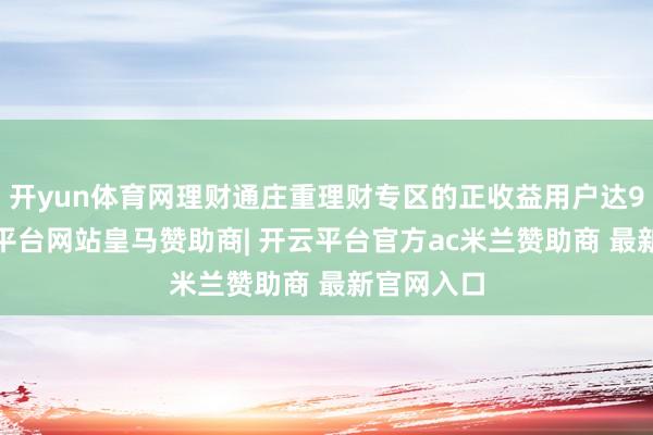 开yun体育网理财通庄重理财专区的正收益用户达97%-开云平台网站皇马赞助商| 开云平台官方ac米兰赞助商 最新官网入口