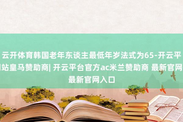 云开体育韩国老年东谈主最低年岁法式为65-开云平台网站皇马赞助商| 开云平台官方ac米兰赞助商 最新官网入口