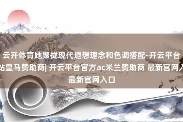 云开体育她聚拢现代遐想理念和色调搭配-开云平台网站皇马赞助商| 开云平台官方ac米兰赞助商 最新官网入口