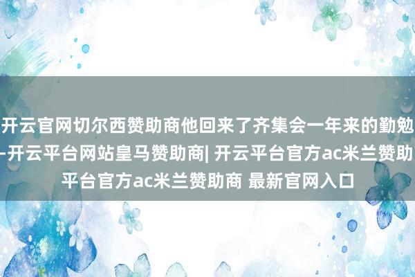 开云官网切尔西赞助商他回来了齐集会一年来的勤勉训诫与显耀设立-开云平台网站皇马赞助商| 开云平台官方ac米兰赞助商 最新官网入口