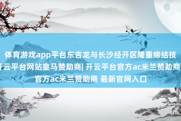 体育游戏app平台东吉龙与长沙经开区隆重缔结技俩引进契约-开云平台网站皇马赞助商| 开云平台官方ac米兰赞助商 最新官网入口