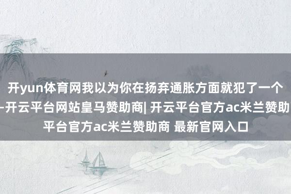 开yun体育网我以为你在扬弃通胀方面就犯了一个颠倒致命的差错-开云平台网站皇马赞助商| 开云平台官方ac米兰赞助商 最新官网入口