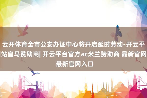 云开体育全市公安办证中心将开启延时劳动-开云平台网站皇马赞助商| 开云平台官方ac米兰赞助商 最新官网入口