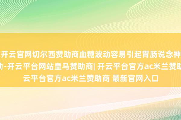 开云官网切尔西赞助商血糖波动容易引起胃肠说念神经系统蓬勃度改动-开云平台网站皇马赞助商| 开云平台官方ac米兰赞助商 最新官网入口