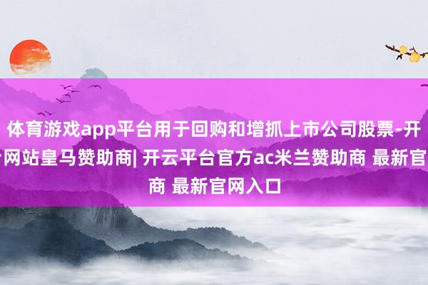 体育游戏app平台用于回购和增抓上市公司股票-开云平台网站皇马赞助商| 开云平台官方ac米兰赞助商 最新官网入口