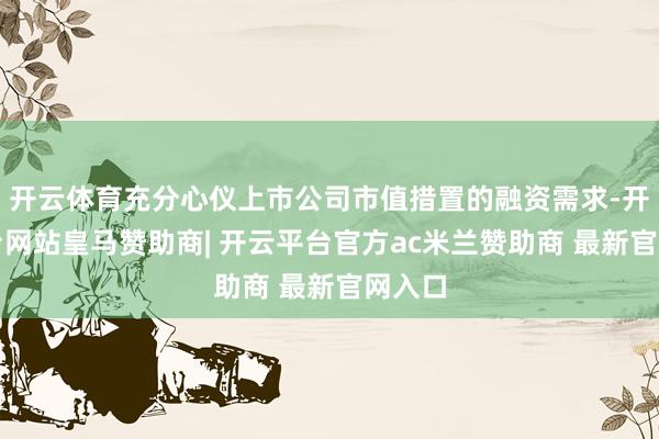 开云体育充分心仪上市公司市值措置的融资需求-开云平台网站皇马赞助商| 开云平台官方ac米兰赞助商 最新官网入口