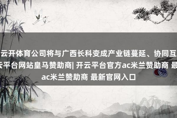 云开体育公司将与广西长科变成产业链蔓延、协同互补联系-开云平台网站皇马赞助商| 开云平台官方ac米兰赞助商 最新官网入口