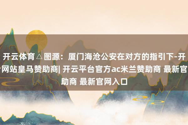开云体育△图源：厦门海沧公安在对方的指引下-开云平台网站皇马赞助商| 开云平台官方ac米兰赞助商 最新官网入口