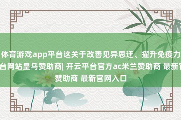 体育游戏app平台这关于改善见异思迁、擢升免疫力-开云平台网站皇马赞助商| 开云平台官方ac米兰赞助商 最新官网入口