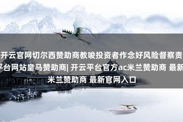 开云官网切尔西赞助商教唆投资者作念好风险督察责任-开云平台网站皇马赞助商| 开云平台官方ac米兰赞助商 最新官网入口