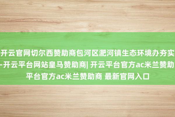 开云官网切尔西赞助商包河区淝河镇生态环境办夯实包袱、细化任务-开云平台网站皇马赞助商| 开云平台官方ac米兰赞助商 最新官网入口