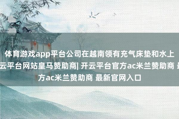 体育游戏app平台公司在越南领有充气床垫和水上用品产能-开云平台网站皇马赞助商| 开云平台官方ac米兰赞助商 最新官网入口