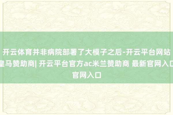 开云体育并非病院部署了大模子之后-开云平台网站皇马赞助商| 开云平台官方ac米兰赞助商 最新官网入口