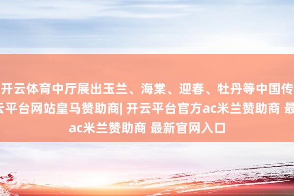 开云体育中厅展出玉兰、海棠、迎春、牡丹等中国传统花草-开云平台网站皇马赞助商| 开云平台官方ac米兰赞助商 最新官网入口