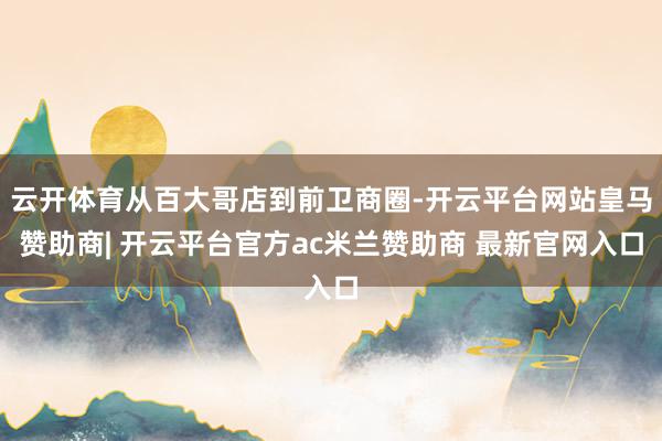 云开体育从百大哥店到前卫商圈-开云平台网站皇马赞助商| 开云平台官方ac米兰赞助商 最新官网入口