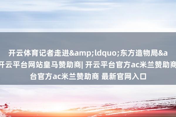 开云体育记者走进&ldquo;东方造物局&rdquo;-开云平台网站皇马赞助商| 开云平台官方ac米兰赞助商 最新官网入口