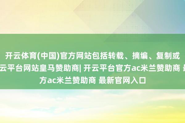 开云体育(中国)官方网站包括转载、摘编、复制或诞生镜像-开云平台网站皇马赞助商| 开云平台官方ac米兰赞助商 最新官网入口