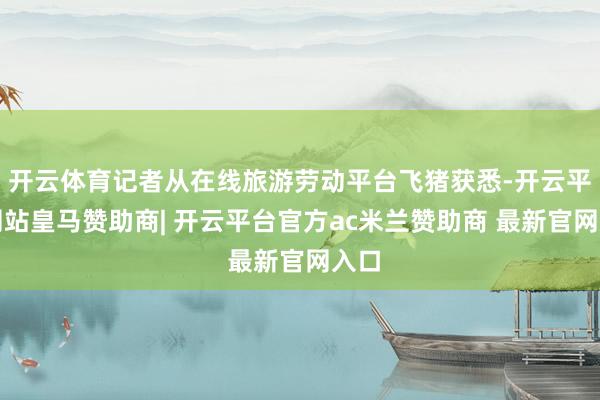 开云体育记者从在线旅游劳动平台飞猪获悉-开云平台网站皇马赞助商| 开云平台官方ac米兰赞助商 最新官网入口