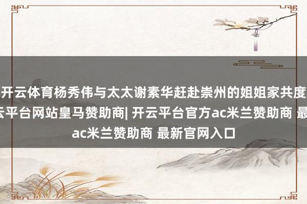 开云体育杨秀伟与太太谢素华赶赴崇州的姐姐家共度团圆年-开云平台网站皇马赞助商| 开云平台官方ac米兰赞助商 最新官网入口