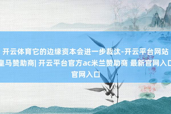 开云体育它的边缘资本会进一步裁汰-开云平台网站皇马赞助商| 开云平台官方ac米兰赞助商 最新官网入口