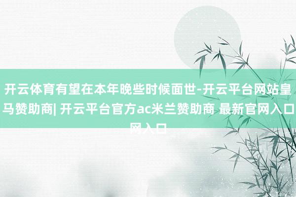 开云体育有望在本年晚些时候面世-开云平台网站皇马赞助商| 开云平台官方ac米兰赞助商 最新官网入口