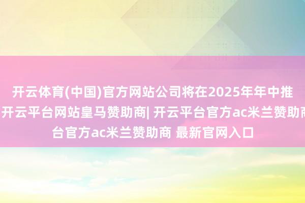 开云体育(中国)官方网站公司将在2025年年中推出V6全新大版-开云平台网站皇马赞助商| 开云平台官方ac米兰赞助商 最新官网入口