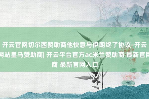 开云官网切尔西赞助商他快意与伊朗终了协议-开云平台网站皇马赞助商| 开云平台官方ac米兰赞助商 最新官网入口
